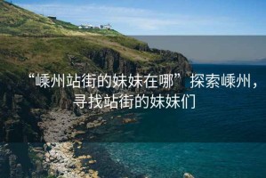 “嵊州站街的妹妹在哪”探索嵊州，尋找站街的妹妹們