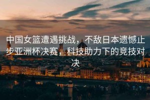 中國女籃遭遇挑戰，不敵日本遺憾止步亞洲杯決賽，科技助力下的競技對決