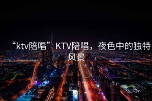 “ktv陪唱”KTV陪唱，夜色中的獨(dú)特風(fēng)景