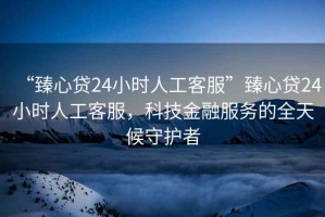 “臻心貸24小時人工客服”臻心貸24小時人工客服，科技金融服務的全天候守護者