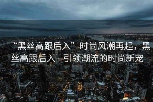 “黑絲高跟后入”時尚風潮再起，黑絲高跟后入—引領潮流的時尚新寵