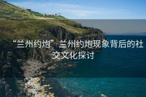 “蘭州約炮”蘭州約炮現象背后的社交文化探討