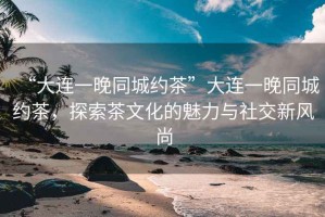 “大連一晚同城約茶”大連一晚同城約茶，探索茶文化的魅力與社交新風尚