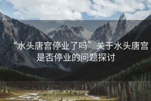 “水頭唐宮停業(yè)了嗎”關于水頭唐宮是否停業(yè)的問題探討