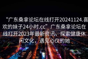 “廣東桑拿論壇在線打開20241124.喜歡的妹子24小時.cc”廣東桑拿論壇在線打開2023年最新資訊，探索健康休閑文化，遇見心儀的她