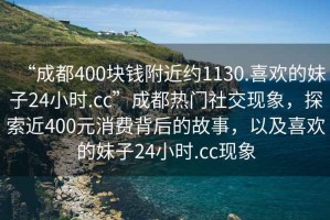 “成都400塊錢附近約1130.喜歡的妹子24小時.cc”成都熱門社交現象，探索近400元消費背后的故事，以及喜歡的妹子24小時.cc現象
