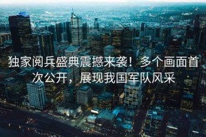 獨家閱兵盛典震撼來襲！多個畫面首次公開，展現(xiàn)我國軍隊風(fēng)采