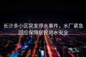 長沙多小區(qū)突發(fā)停水事件，水廠緊急回應(yīng)保障居民用水安全