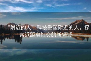 “附近的人”科技重塑附近的人，探索近距離社交的新領(lǐng)域