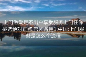 上門(mén)做愛(ài)足不出戶(hù)享受服務(wù)上門(mén)任你挑選絕對(duì)正點(diǎn).官網(wǎng)備用1.中國(guó):上門(mén)服務(wù)是怎么個(gè)流程