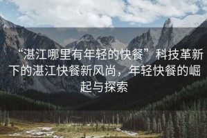 “湛江哪里有年輕的快餐”科技革新下的湛江快餐新風(fēng)尚，年輕快餐的崛起與探索