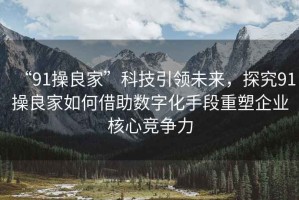 “91操良家”科技引領(lǐng)未來，探究91操良家如何借助數(shù)字化手段重塑企業(yè)核心競爭力