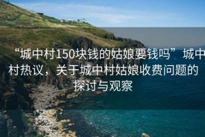 “城中村150塊錢的姑娘要錢嗎”城中村熱議，關于城中村姑娘收費問題的探討與觀察