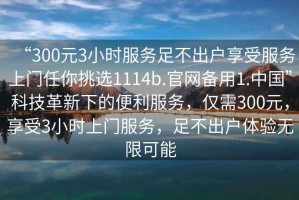 “300元3小時服務足不出戶享受服務上門任你挑選1114b.官網備用1.中國”科技革新下的便利服務，僅需300元，享受3小時上門服務，足不出戶體驗無限可能