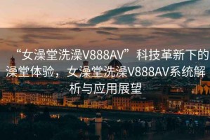 “女澡堂洗澡V888AV”科技革新下的澡堂體驗，女澡堂洗澡V888AV系統解析與應用展望