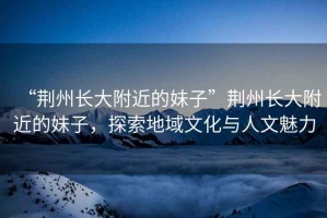 “荊州長大附近的妹子”荊州長大附近的妹子，探索地域文化與人文魅力