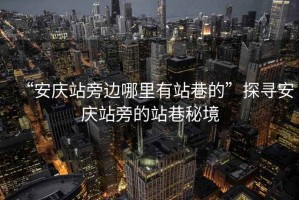“安慶站旁邊哪里有站巷的”探尋安慶站旁的站巷秘境