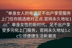 “單身女人的電話足不出戶享受服務上門任你挑選絕對正點.官網永久地址1.cc”單身女性的新時代，足不出戶享受多元化上門服務，官網永久地址1.cc引領便捷生活新潮流