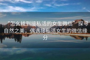 “怎么找到接私活的女生微信”探尋自然之美，偶遇接私活女生的微信緣分
