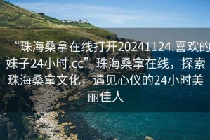 “珠海桑拿在線打開20241124.喜歡的妹子24小時.cc”珠海桑拿在線，探索珠海桑拿文化，遇見心儀的24小時美麗佳人