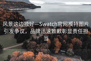 風景這邊獨好—Swatch官網模特圖片引發爭議，品牌迅速致歉彰顯責任擔當