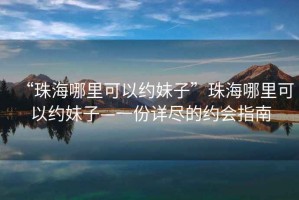 “珠海哪里可以約妹子”珠海哪里可以約妹子—一份詳盡的約會指南