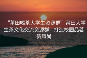 “莆田喝茶大學生資源群”莆田大學生茶文化交流資源群—打造校園品茗新風尚