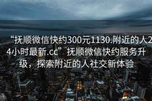 “撫順微信快約300元1130.附近的人24小時最新.cc”撫順微信快約服務升級，探索附近的人社交新體驗