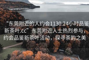 “東莞附近的人約會1130.24小時品鑒新茶葉.cc”東莞附近人士熱烈參與，約會品鑒新茶葉活動，探尋茶韻之美