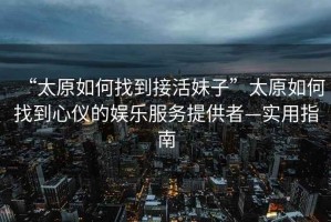 “太原如何找到接活妹子”太原如何找到心儀的娛樂服務提供者—實用指南