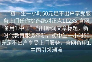 “初中生一小時50元足不出戶享受服務上門任你挑選絕對正點1123S.官網備用1.中國”當日新聞文章標題，新時代教育服務革新，初中生一小時50元足不出戶享受上門服務，官網備用1.中國引領潮流