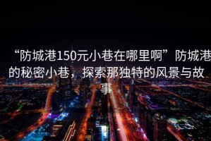 “防城港150元小巷在哪里啊”防城港的秘密小巷，探索那獨特的風景與故事