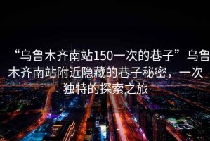 “烏魯木齊南站150一次的巷子”烏魯木齊南站附近隱藏的巷子秘密，一次獨特的探索之旅
