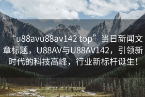 “u88avu88av142 top”當(dāng)日新聞文章標(biāo)題，U88AV與U88AV142，引領(lǐng)新時代的科技高峰，行業(yè)新標(biāo)桿誕生！