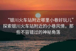 “銀川火車站附近哪里小巷好玩兒”探索銀川火車站附近的小巷風情，那些不容錯過的神秘角落
