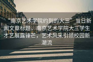 “南京藝術學院約到的大三”當日新聞文章標題，南京藝術學院大三學生才藝展露鋒芒，藝術風采引領校園新潮流