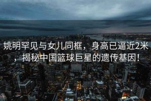 姚明罕見與女兒同框，身高已逼近2米，揭秘中國籃球巨星的遺傳基因！