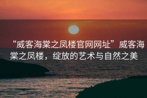 “威客海棠之鳳樓官網網址”威客海棠之鳳樓，綻放的藝術與自然之美