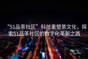 “51品茶社區(qū)”科技重塑茶文化，探索51品茶社區(qū)的數(shù)字化革新之路