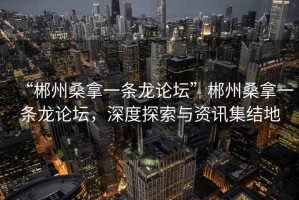 “郴州桑拿一條龍論壇”郴州桑拿一條龍論壇，深度探索與資訊集結地