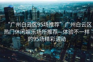 “廣州白云區95場推薦”廣州白云區熱門休閑娛樂場所推薦—體驗不一樣的95場精彩活動