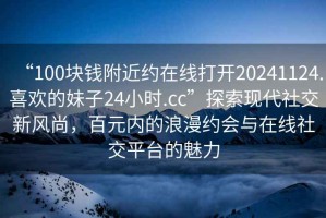 “100塊錢附近約在線打開20241124.喜歡的妹子24小時.cc”探索現代社交新風尚，百元內的浪漫約會與在線社交平臺的魅力