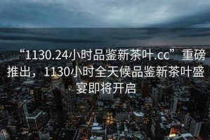 “1130.24小時品鑒新茶葉.cc”重磅推出，1130小時全天候品鑒新茶葉盛宴即將開啟