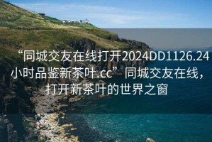 “同城交友在線打開2024DD1126.24小時品鑒新茶葉.cc”同城交友在線，打開新茶葉的世界之窗