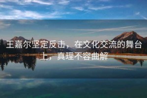 王嘉爾堅定反擊，在文化交流的舞臺上，真理不容曲解