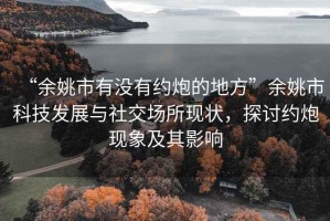 “余姚市有沒有約炮的地方”余姚市科技發展與社交場所現狀，探討約炮現象及其影響