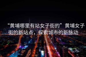 “黃埔哪里有站女子街的”黃埔女子街的新站點，探索城市的新脈動