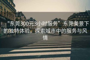 “東莞300元3小時服務”東莞美景下的獨特體驗，探索城市中的服務與風情