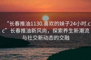 “長春推油1130.喜歡的妹子24小時.cc”長春推油新風尚，探索養生新潮流與社交新動態的交融