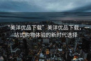 “美洋優品下載”美洋優品下載，一站式購物體驗的新時代選擇